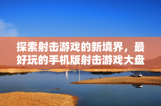 探索射击游戏的新境界，最好玩的手机版射击游戏大盘点