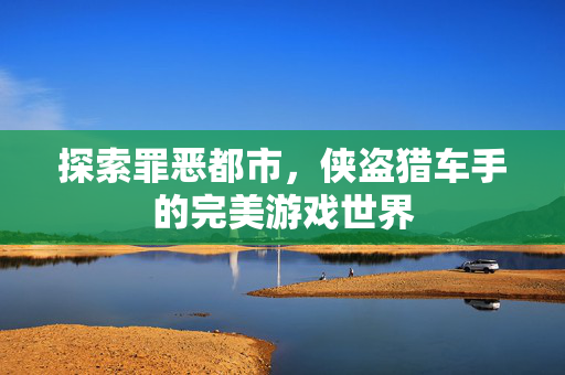 探索罪恶都市，侠盗猎车手的完美游戏世界