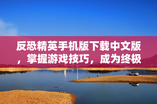 反恐精英手机版下载中文版，掌握游戏技巧，成为终极战士