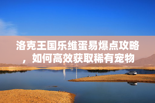 洛克王国乐维蛋易爆点攻略，如何高效获取稀有宠物