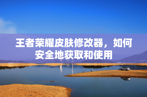 王者荣耀皮肤修改器，如何安全地获取和使用