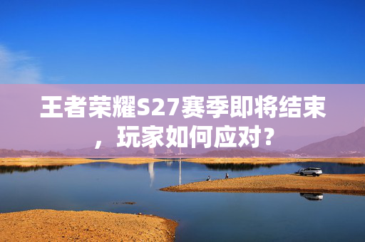 王者荣耀S27赛季即将结束，玩家如何应对？