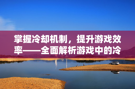 掌握冷却机制，提升游戏效率——全面解析游戏中的冷却系统