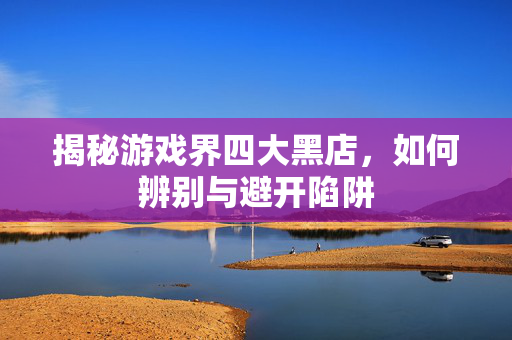 揭秘游戏界四大黑店，如何辨别与避开陷阱