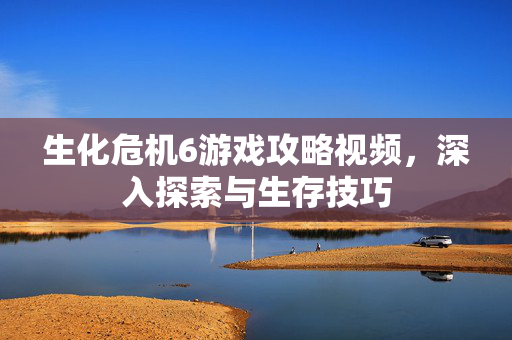 生化危机6游戏攻略视频，深入探索与生存技巧