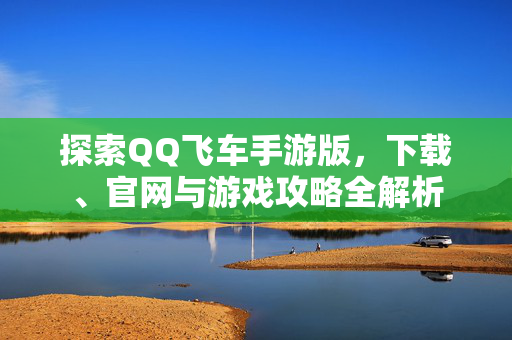探索QQ飞车手游版，下载、官网与游戏攻略全解析