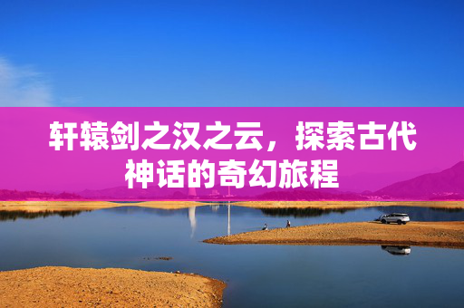 轩辕剑之汉之云，探索古代神话的奇幻旅程
