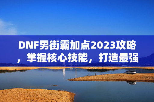 DNF男街霸加点2023攻略，掌握核心技能，打造最强战斗流派