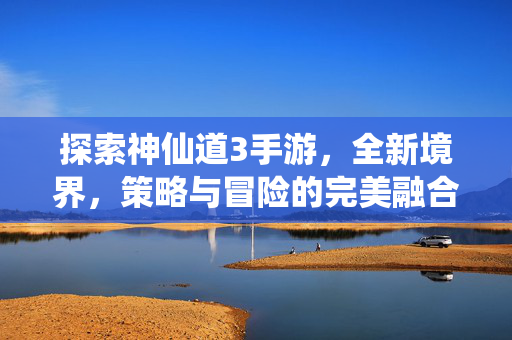 探索神仙道3手游，全新境界，策略与冒险的完美融合
