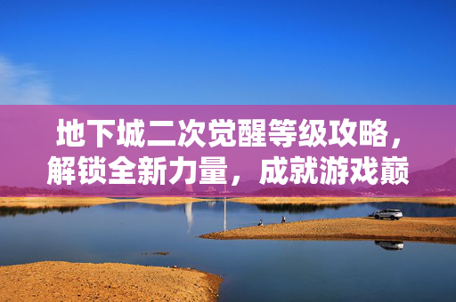 地下城二次觉醒等级攻略，解锁全新力量，成就游戏巅峰