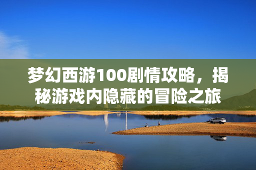 梦幻西游100剧情攻略，揭秘游戏内隐藏的冒险之旅