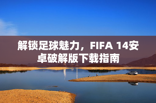 解锁足球魅力，FIFA 14安卓破解版下载指南