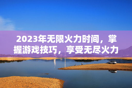 2023年无限火力时间，掌握游戏技巧，享受无尽火力的快感