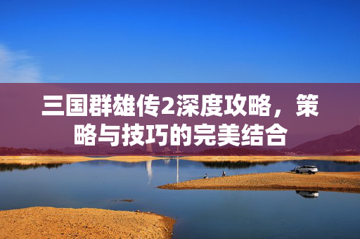 三国群雄传2深度攻略，策略与技巧的完美结合
