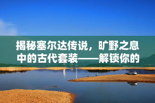 揭秘塞尔达传说，旷野之息中的古代套装——解锁你的传奇之旅！