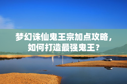 梦幻诛仙鬼王宗加点攻略，如何打造最强鬼王？