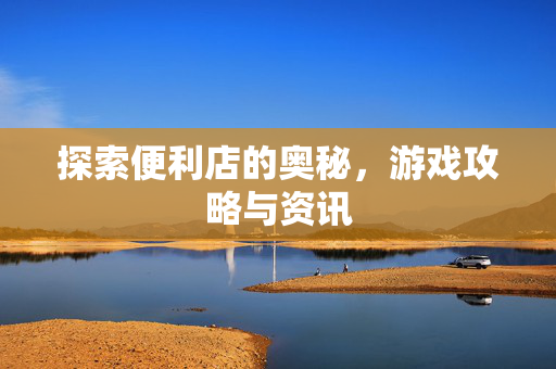 探索便利店的奥秘，游戏攻略与资讯
