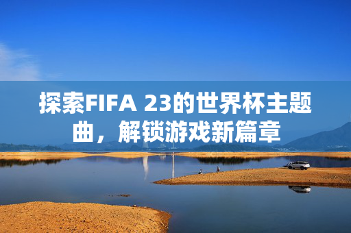 探索FIFA 23的世界杯主题曲，解锁游戏新篇章