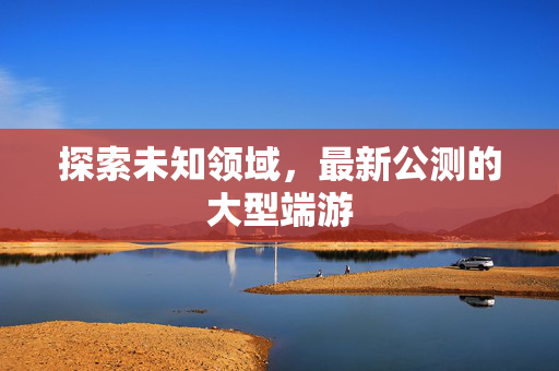 探索未知领域，最新公测的大型端游