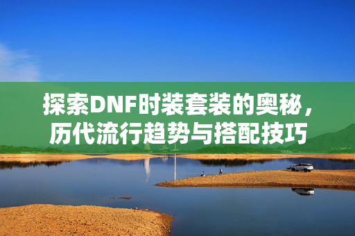 探索DNF时装套装的奥秘，历代流行趋势与搭配技巧