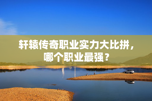 轩辕传奇职业实力大比拼，哪个职业最强？