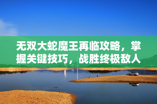 无双大蛇魔王再临攻略，掌握关键技巧，战胜终极敌人