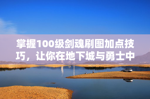 掌握100级剑魂刷图加点技巧，让你在地下城与勇士中游刃有余