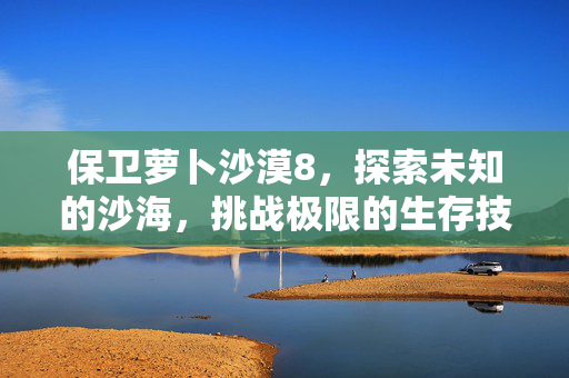 保卫萝卜沙漠8，探索未知的沙海，挑战极限的生存技巧