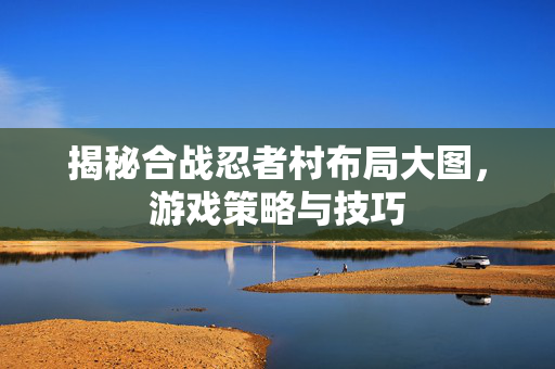 揭秘合战忍者村布局大图，游戏策略与技巧