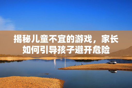 揭秘儿童不宜的游戏，家长如何引导孩子避开危险