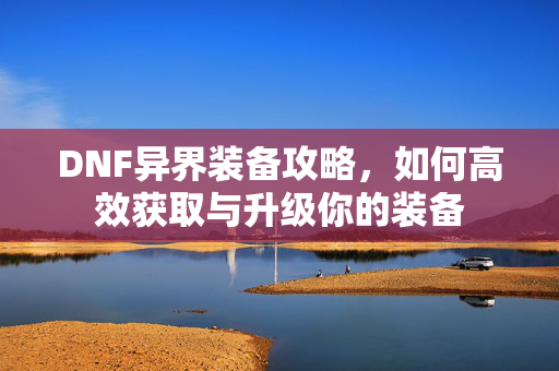 DNF异界装备攻略，如何高效获取与升级你的装备