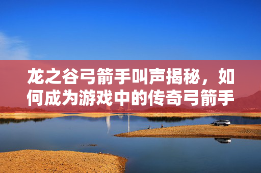 龙之谷弓箭手叫声揭秘，如何成为游戏中的传奇弓箭手