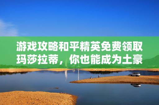 游戏攻略和平精英免费领取玛莎拉蒂，你也能成为土豪！
