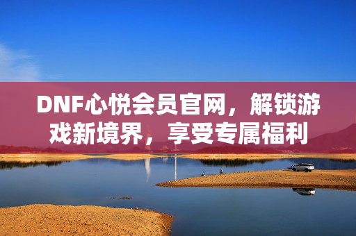 DNF心悦会员官网，解锁游戏新境界，享受专属福利