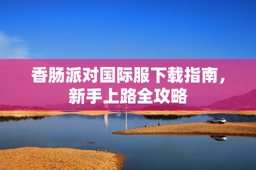 香肠派对国际服下载指南，新手上路全攻略