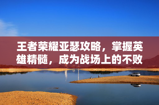 王者荣耀亚瑟攻略，掌握英雄精髓，成为战场上的不败战神