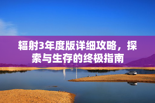辐射3年度版详细攻略，探索与生存的终极指南