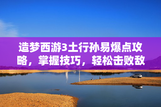 造梦西游3土行孙易爆点攻略，掌握技巧，轻松击败敌人