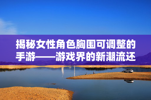 揭秘女性角色胸围可调整的手游——游戏界的新潮流还是噱头？