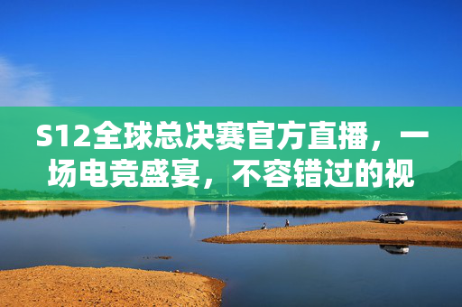 S12全球总决赛官方直播，一场电竞盛宴，不容错过的视听盛宴！
