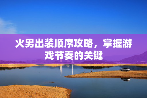 火男出装顺序攻略，掌握游戏节奏的关键
