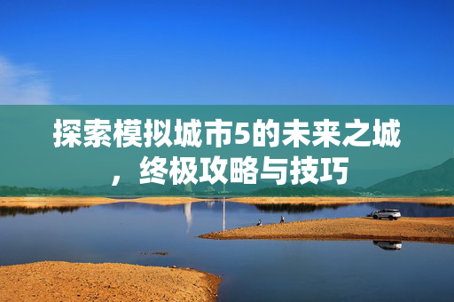 探索模拟城市5的未来之城，终极攻略与技巧