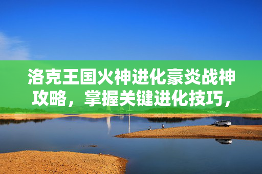 洛克王国火神进化豪炎战神攻略，掌握关键进化技巧，让你的宠物成为战场之王！