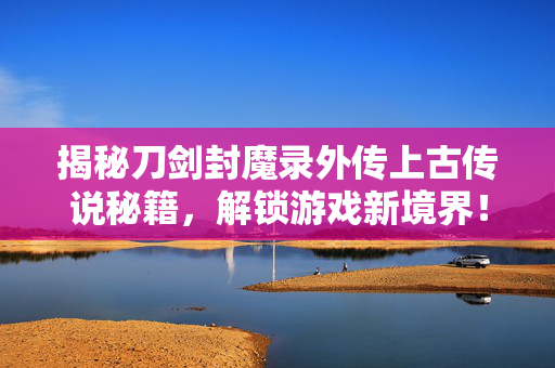揭秘刀剑封魔录外传上古传说秘籍，解锁游戏新境界！