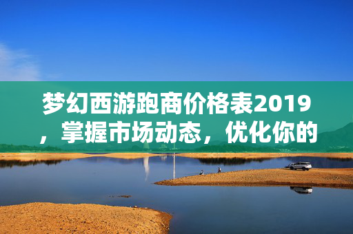梦幻西游跑商价格表2019，掌握市场动态，优化你的商业策略