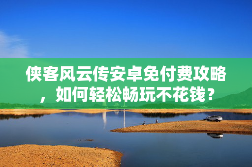 侠客风云传安卓免付费攻略，如何轻松畅玩不花钱？