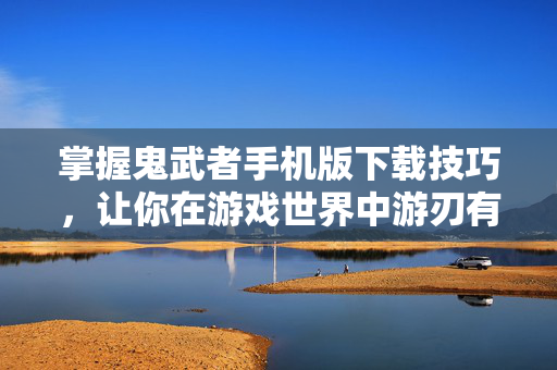 掌握鬼武者手机版下载技巧，让你在游戏世界中游刃有余