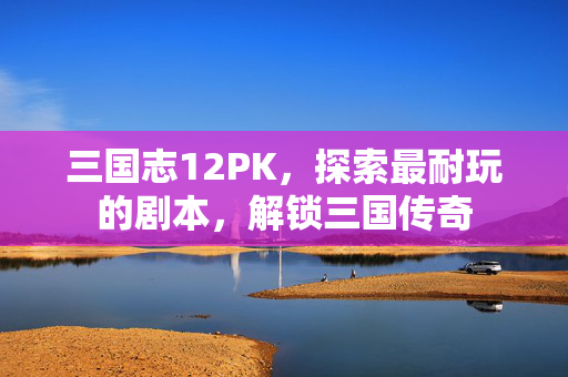 三国志12PK，探索最耐玩的剧本，解锁三国传奇