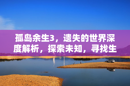 孤岛余生3,遗失的世界深度解析,探索未知,寻找生存之道 孤岛余生3,遗失的世界深度解析,探索未知,寻找生存之道