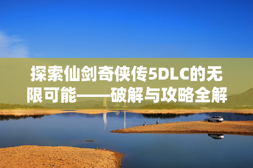 探索仙剑奇侠传5DLC的无限可能——破解与攻略全解析